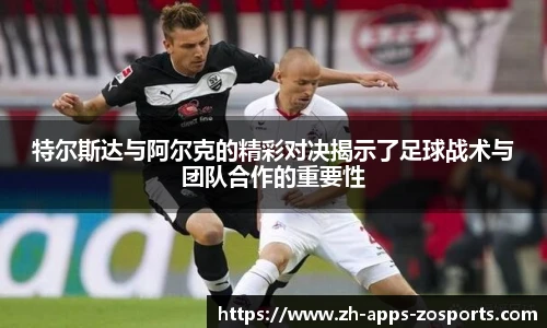 特尔斯达与阿尔克的精彩对决揭示了足球战术与团队合作的重要性